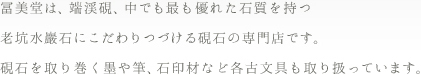 冨美堂は、端渓硯、中でも最も優れた石質を持つ老坑水巖石にこだわりつづける硯石の専門店です。